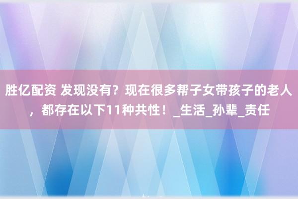 胜亿配资 发现没有？现在很多帮子女带孩子的老人，都存在以下11种共性！_生活_孙辈_责任