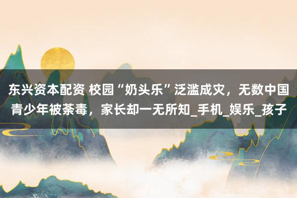 东兴资本配资 校园“奶头乐”泛滥成灾，无数中国青少年被荼毒，家长却一无所知_手机_娱乐_孩子