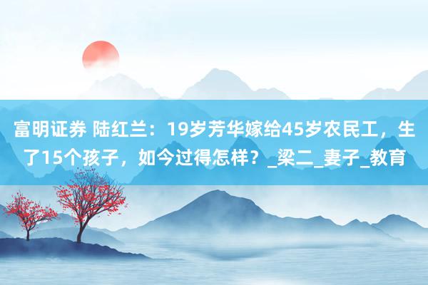 富明证券 陆红兰：19岁芳华嫁给45岁农民工，生了15个孩子，如今过得怎样？_梁二_妻子_教育