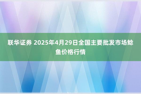 联华证券 2025年4月29日全国主要批发市场鲶鱼价格行情