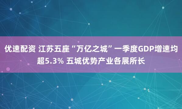 优速配资 江苏五座“万亿之城”一季度GDP增速均超5.3% 五城优势产业各展所长