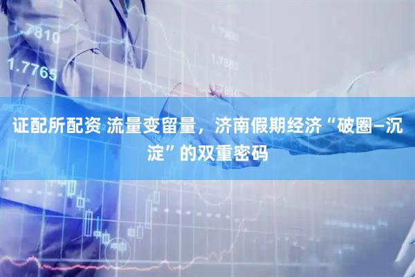 证配所配资 流量变留量，济南假期经济“破圈—沉淀”的双重密码