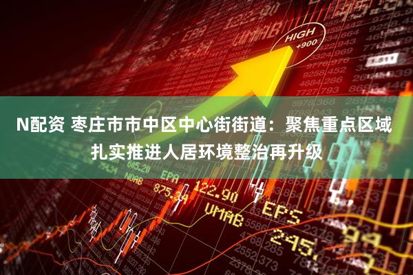 N配资 枣庄市市中区中心街街道：聚焦重点区域 扎实推进人居环境整治再升级