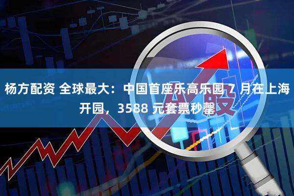杨方配资 全球最大：中国首座乐高乐园 7 月在上海开园，3588 元套票秒罄