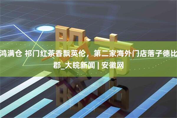 鸿满仓 祁门红茶香飘英伦，第二家海外门店落子德比郡_大皖新闻 | 安徽网