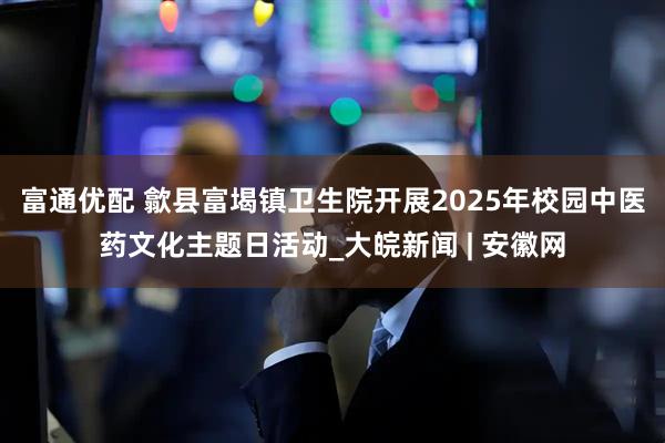 富通优配 歙县富堨镇卫生院开展2025年校园中医药文化主题日活动_大皖新闻 | 安徽网