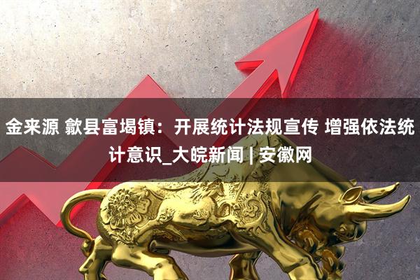 金来源 歙县富堨镇：开展统计法规宣传 增强依法统计意识_大皖新闻 | 安徽网