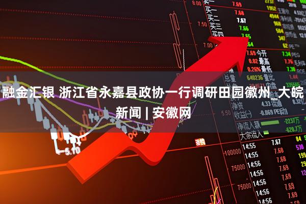 融金汇银 浙江省永嘉县政协一行调研田园徽州_大皖新闻 | 安徽网