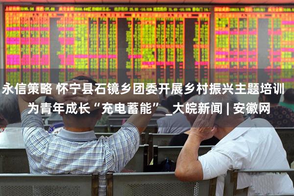 永信策略 怀宁县石镜乡团委开展乡村振兴主题培训   为青年成长“充电蓄能” _大皖新闻 | 安徽网