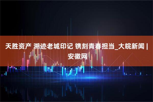 天胜资产 溯迹老城印记 镌刻青春担当_大皖新闻 | 安徽网