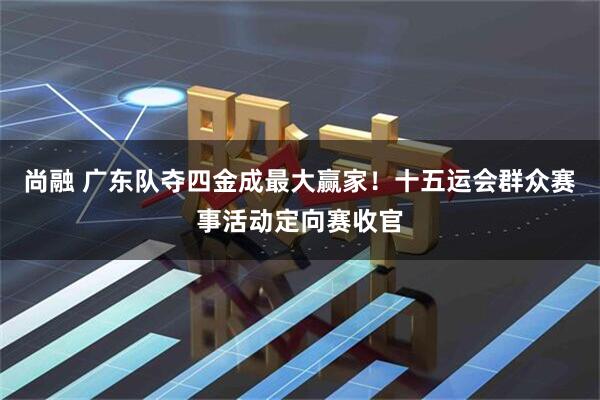 尚融 广东队夺四金成最大赢家！十五运会群众赛事活动定向赛收官