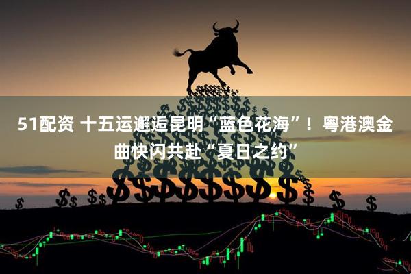 51配资 十五运邂逅昆明“蓝色花海”！粤港澳金曲快闪共赴“夏日之约”