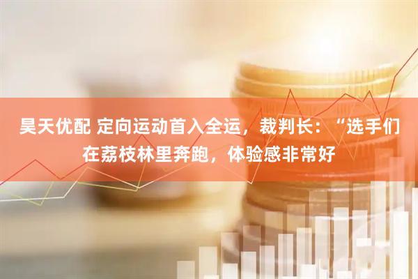 昊天优配 定向运动首入全运，裁判长：“选手们在荔枝林里奔跑，体验感非常好