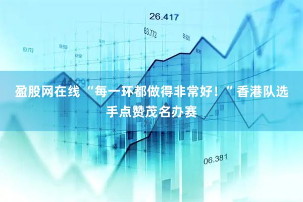 盈股网在线 “每一环都做得非常好！”香港队选手点赞茂名办赛