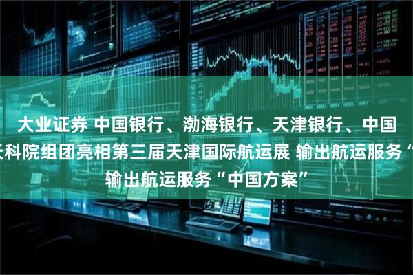 大业证券 中国银行、渤海银行、天津银行、中国船级社、天科院组团亮相第三届天津国际航运展 输出航运服务“中国方案”
