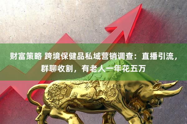 财富策略 跨境保健品私域营销调查：直播引流，群聊收割，有老人一年花五万