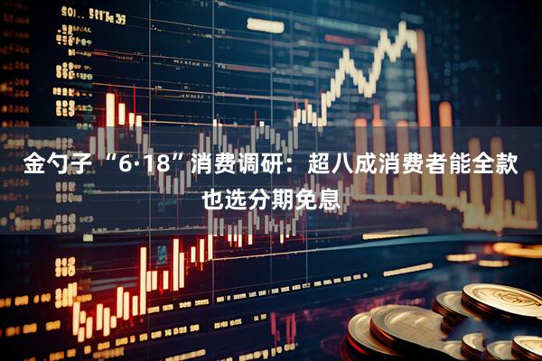 金勺子 “6·18”消费调研：超八成消费者能全款也选分期免息
