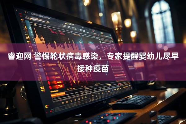 睿迎网 警惕轮状病毒感染，专家提醒婴幼儿尽早接种疫苗
