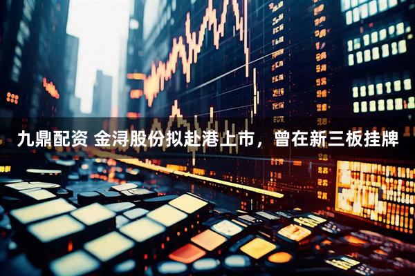 九鼎配资 金浔股份拟赴港上市，曾在新三板挂牌