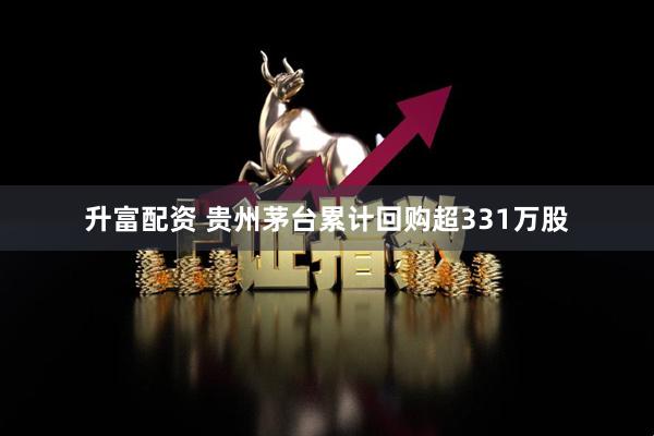 升富配资 贵州茅台累计回购超331万股