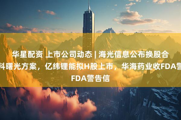 华星配资 上市公司动态 | 海光信息公布换股合并中科曙光方案，亿纬锂能拟H股上市，华海药业收FDA警告信