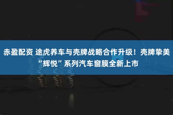 赤盈配资 途虎养车与壳牌战略合作升级！壳牌挚美 “辉悦”系列汽车窗膜全新上市