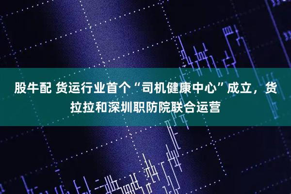 股牛配 货运行业首个“司机健康中心”成立，货拉拉和深圳职防院联合运营