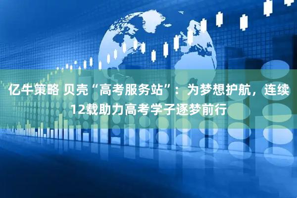 亿牛策略 贝壳“高考服务站”：为梦想护航，连续12载助力高考学子逐梦前行