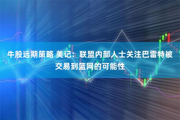 牛股远期策略 美记：联盟内部人士关注巴雷特被交易到篮网的可能性