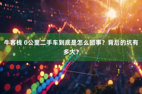 牛客栈 0公里二手车到底是怎么回事？背后的坑有多大？