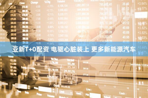 亚新T+0配资 电驱心脏装上 更多新能源汽车