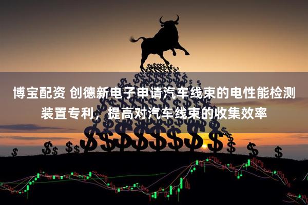 博宝配资 创德新电子申请汽车线束的电性能检测装置专利，提高对汽车线束的收集效率