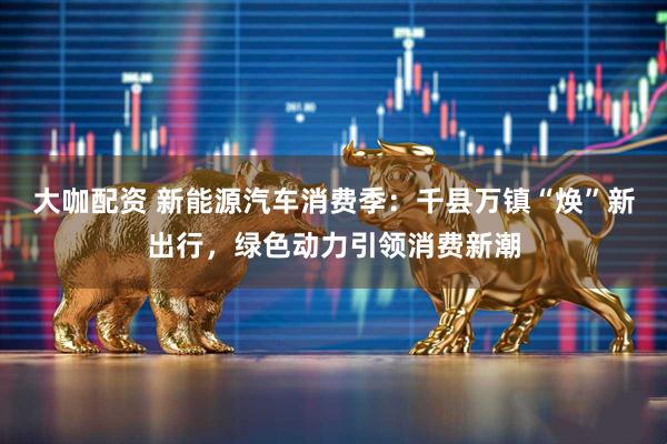 大咖配资 新能源汽车消费季：千县万镇“焕”新出行，绿色动力引领消费新潮