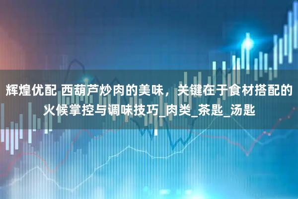 辉煌优配 西葫芦炒肉的美味，关键在于食材搭配的火候掌控与调味技巧_肉类_茶匙_汤匙