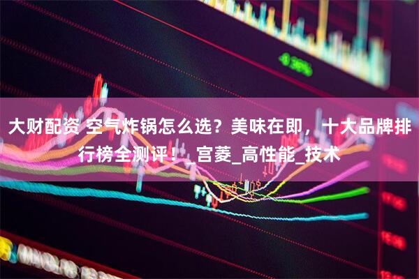 大财配资 空气炸锅怎么选？美味在即，十大品牌排行榜全测评！_宫菱_高性能_技术