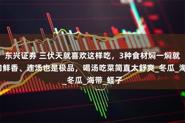 东兴证券 三伏天就喜欢这样吃，3种食材焖一焖就好，满口鲜香、连汤也是极品，喝汤吃菜简直太舒爽_冬瓜_海带_蛏子