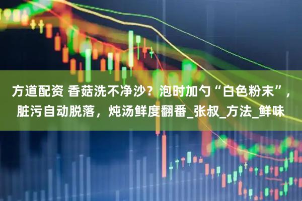 方道配资 香菇洗不净沙？泡时加勺“白色粉末”，脏污自动脱落，炖汤鲜度翻番_张叔_方法_鲜味