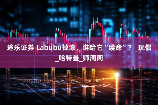 途乐证券 Labubu掉漆，谁给它“续命”？_玩偶_哈特曼_师周周