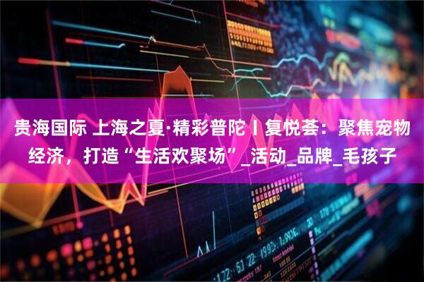 贵海国际 上海之夏·精彩普陀〡复悦荟：聚焦宠物经济，打造“生活欢聚场”_活动_品牌_毛孩子