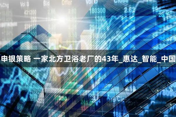 申银策略 一家北方卫浴老厂的43年_惠达_智能_中国