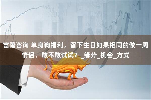 富隆咨询 单身狗福利，留下生日如果相同的做一周情侣，敢不敢试试？_缘分_机会_方式