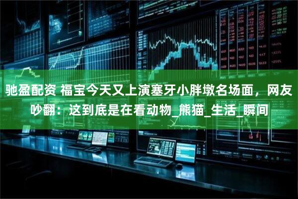 驰盈配资 福宝今天又上演塞牙小胖墩名场面，网友吵翻：这到底是在看动物_熊猫_生活_瞬间