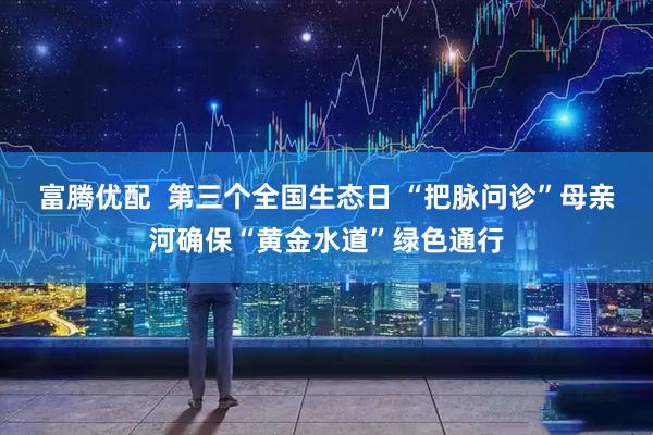 富腾优配  第三个全国生态日 “把脉问诊”母亲河确保“黄金水道”绿色通行