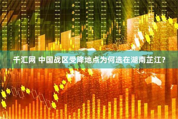 千汇网 中国战区受降地点为何选在湖南芷江？
