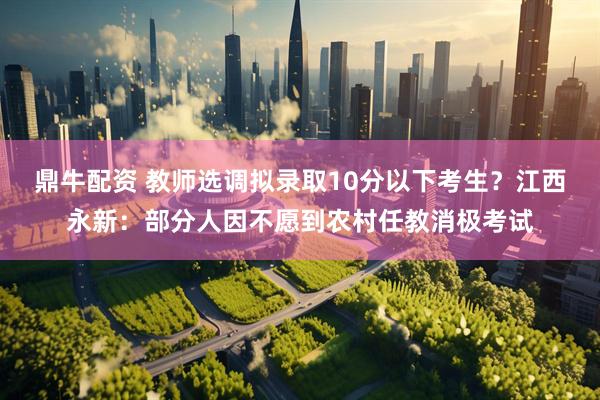 鼎牛配资 教师选调拟录取10分以下考生？江西永新：部分人因不愿到农村任教消极考试