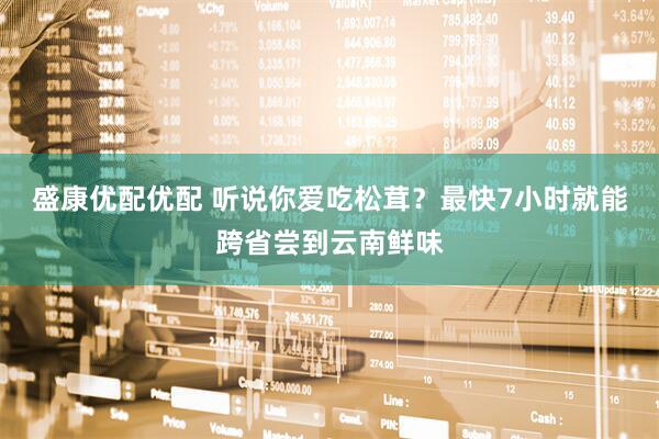 盛康优配优配 听说你爱吃松茸？最快7小时就能跨省尝到云南鲜味