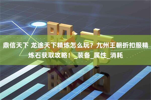 鼎信天下 龙途天下精炼怎么玩？九州王朝折扣服精炼石获取攻略！_装备_属性_消耗