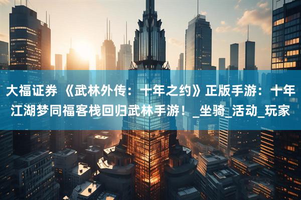 大福证券 《武林外传：十年之约》正版手游：十年江湖梦同福客栈回归武林手游！_坐骑_活动_玩家