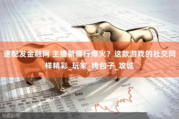 速配发金融网 主播新疆行爆火？这款游戏的社交同样精彩_玩家_烤包子_攻城