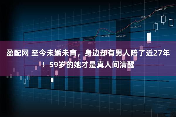 盈配网 至今未婚未育，身边却有男人陪了近27年！59岁的她才是真人间清醒